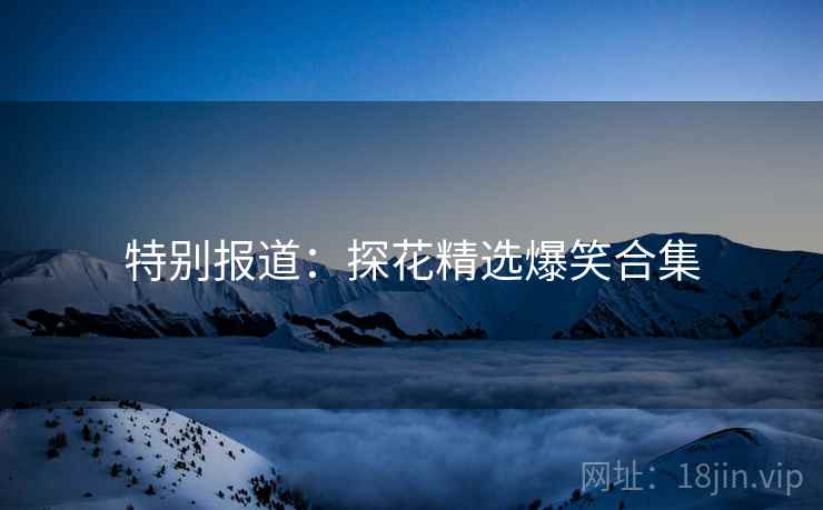特别报道:探花精选爆笑合集 特别报道:探花精选爆笑合集