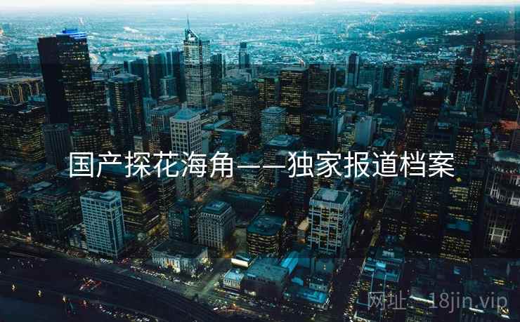 国产探花海角——独家报道档案 国产探花海角——独家报道档案