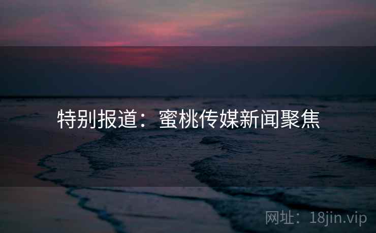 特别报道:蜜桃传媒新闻聚焦 特别报道:蜜桃传媒新闻聚焦