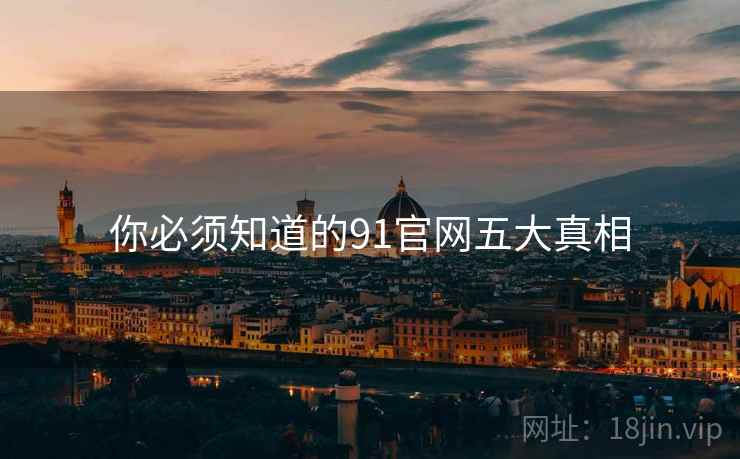你必须知道的91官网五大真相 你必须知道的91官网五大真相