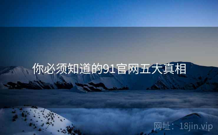 你必须知道的91官网五大真相 你必须知道的91官网五大真相