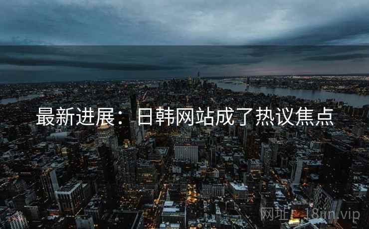 最新进展:日韩网站成了热议焦点 最新进展:日韩网站成了热议焦点