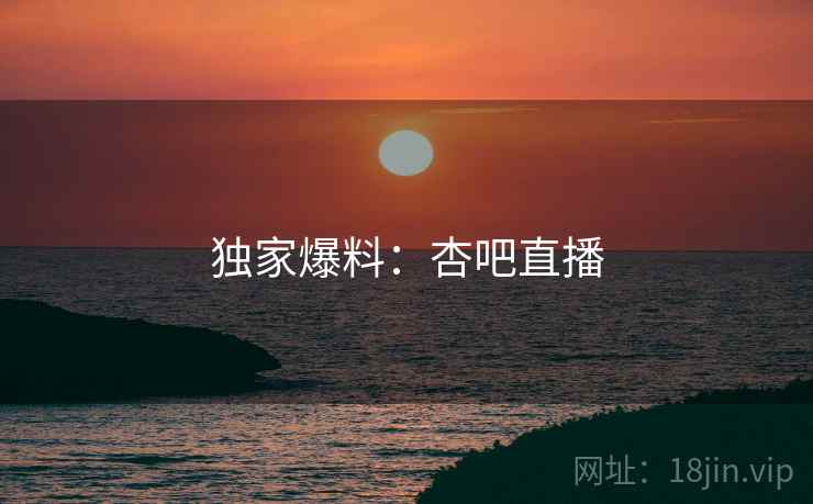 独家爆料:杏吧直播 独家爆料:杏吧直播