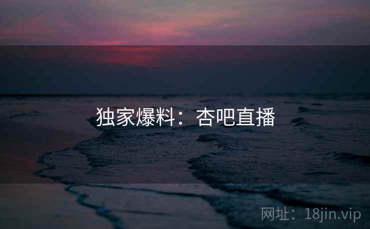 独家爆料:杏吧直播 独家爆料:杏吧直播