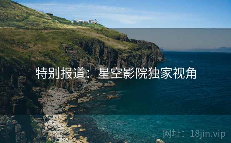 特别报道:星空影院独家视角 特别报道:星空影院独家视角